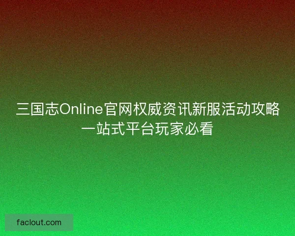 三国志Online官网权威资讯新服活动攻略一站式平台玩家必看